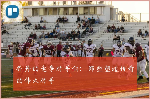乔丹的竞争对手们:那些塑造传奇的伟大对手