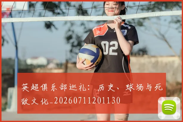 英超俱乐部巡礼：历史、球场与死敌文化_20260711201130