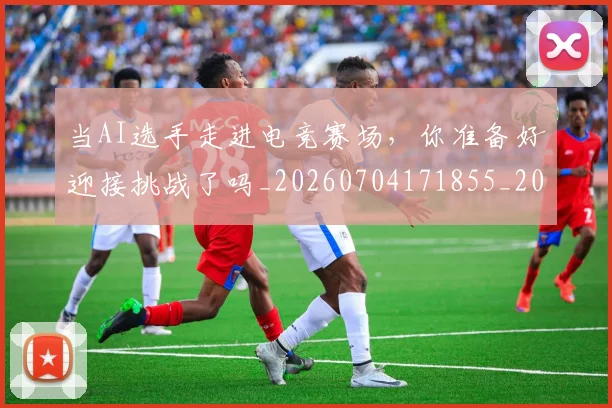 当AI选手走进电竞赛场,你准备好迎接挑战了吗_20260704171855_20260722155355