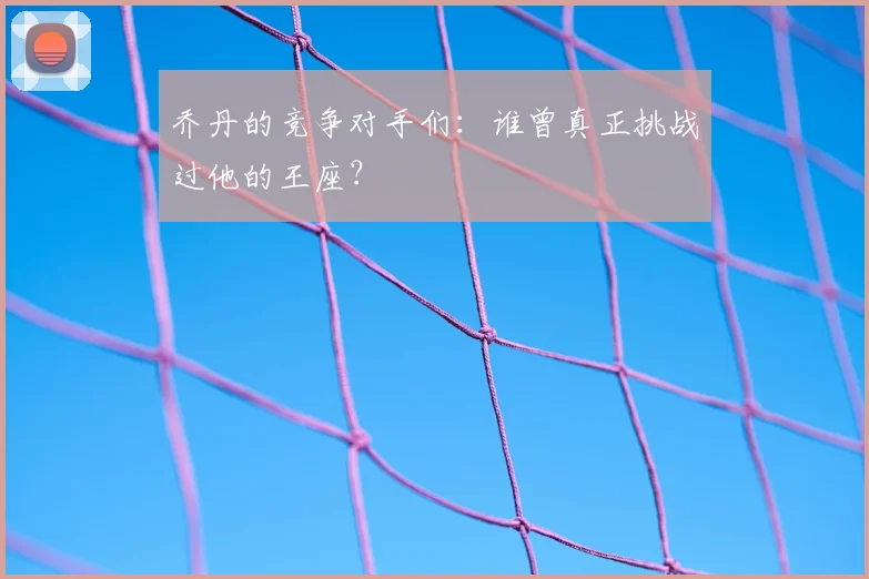 乔丹的竞争对手们：谁曾真正挑战过他的王座？