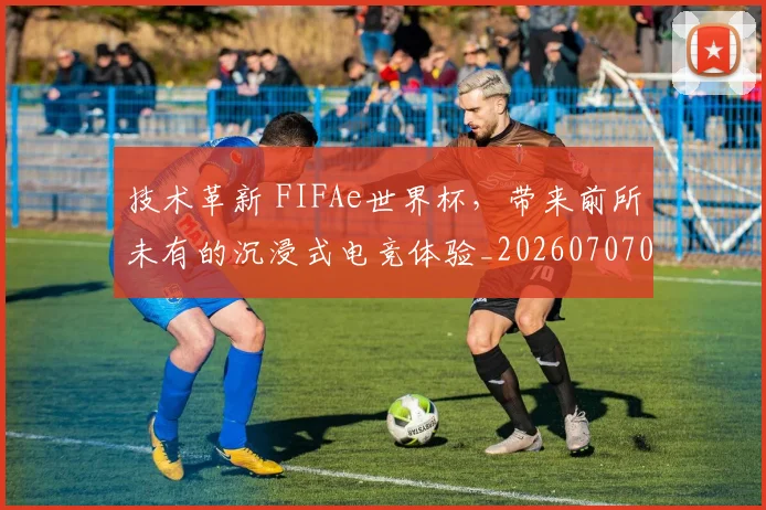 技术革新 FIFAe世界杯，带来前所未有的沉浸式电竞体验_20260707014350_20260723182341
