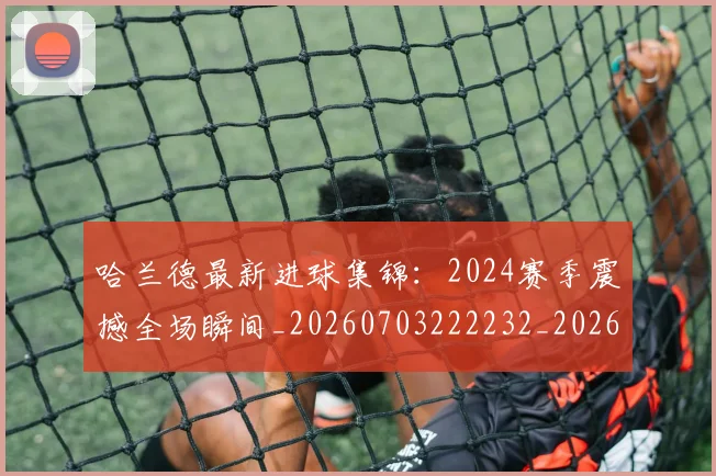哈兰德最新进球集锦:2024赛季震撼全场瞬间_20260703222232_20260719160017