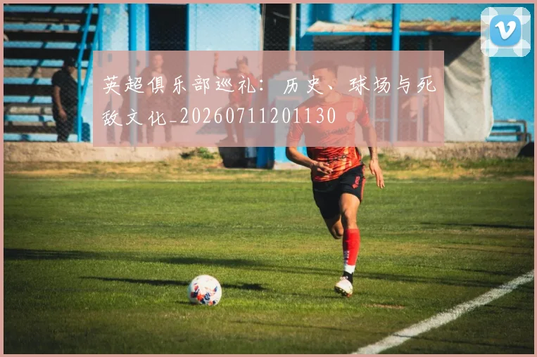 英超俱乐部巡礼：历史、球场与死敌文化_20260711201130