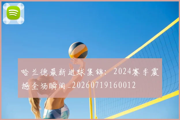 哈兰德最新进球集锦：2024赛季震撼全场瞬间_20260719160012