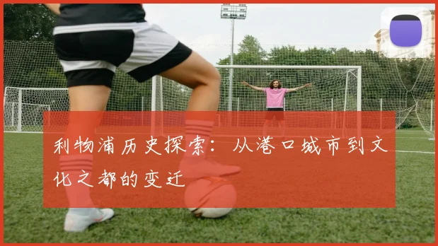 利物浦历史探索:从港口城市到文化之都的变迁