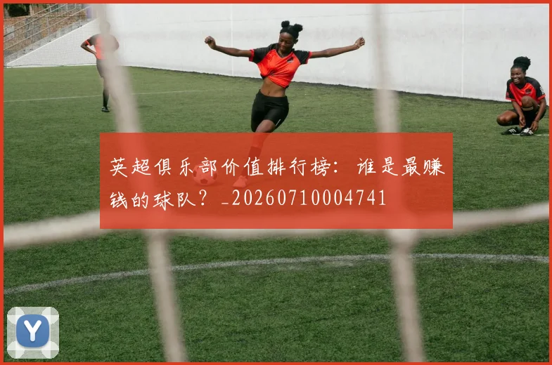 英超俱乐部价值排行榜：谁是最赚钱的球队？_20260710004741