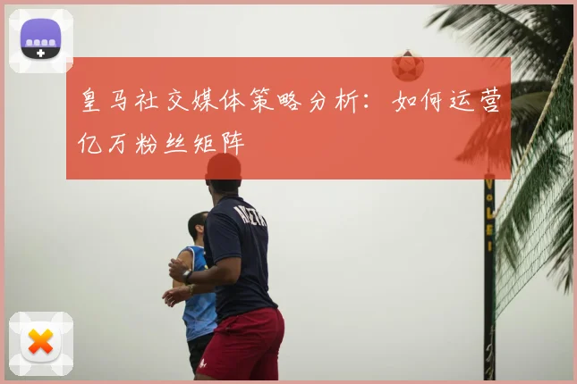 皇马社交媒体策略分析：如何运营亿万粉丝矩阵