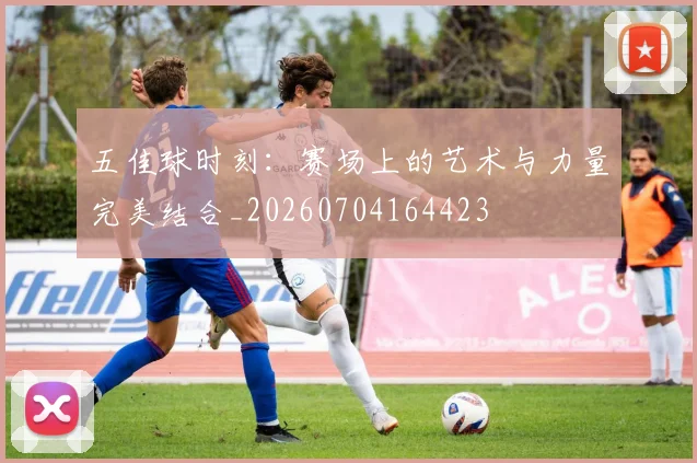 五佳球时刻：赛场上的艺术与力量完美结合_20260704164423